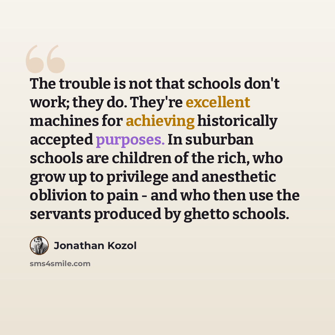 “The trouble is not that schools don't work; they do. They're excellent machines for achieving historically accepted purposes. In suburban schools are children of the rich, who grow up to privilege and anesthetic oblivion to pain - and who then use the servants produced by ghetto schools.” quote by Jonathan Kozol