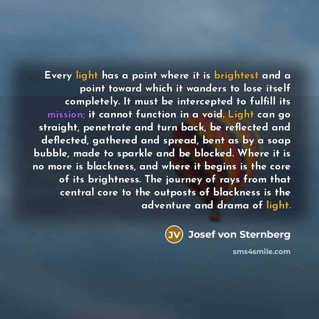 “Every light has a point where it is brightest and a point toward which it wanders to lose itself completely. It must be intercepted to fulfill its mission; it cannot function in a void. Light can go straight, penetrate and turn back, be reflected and deflected, gathered and spread, bent as by a…” quote by Josef von Sternberg