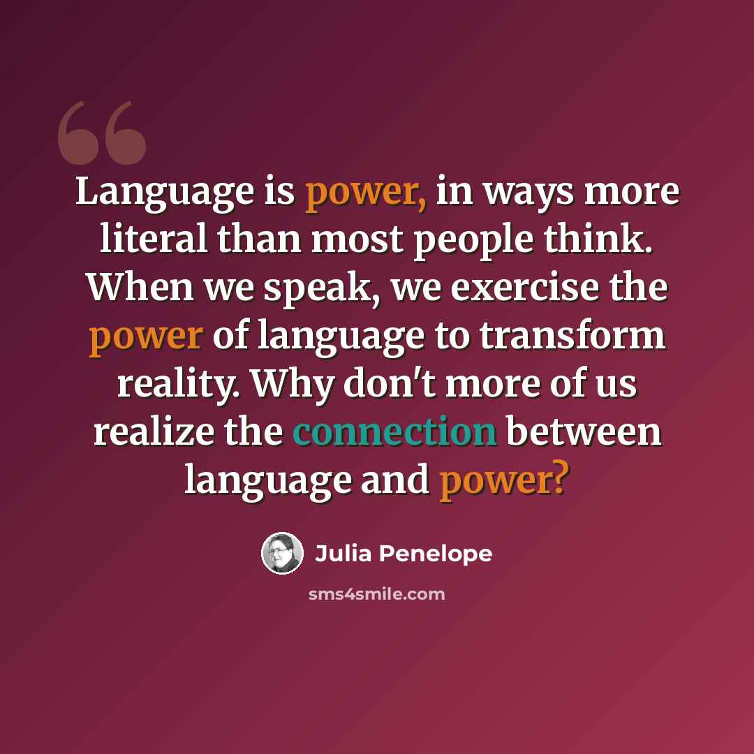 “Language is power, in ways more literal than most people think. When we speak, we exercise the power of language to transform reality. Why don't more of us realize the connection between language and power?” quote by Julia Penelope