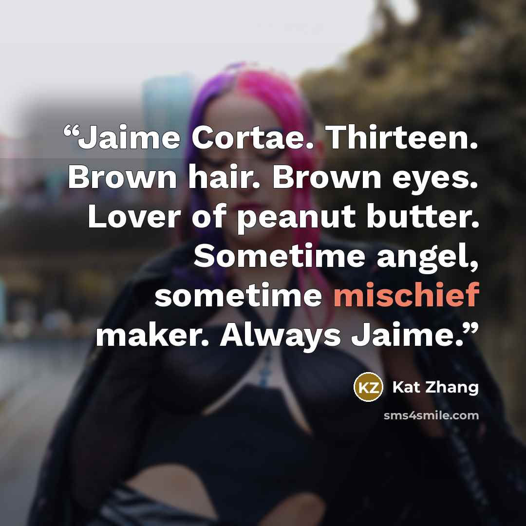 “Jaime Cortae. Thirteen. Brown hair. Brown eyes. Lover of peanut butter. Sometime angel, sometime mischief maker. Always Jaime.” quote by Kat Zhang