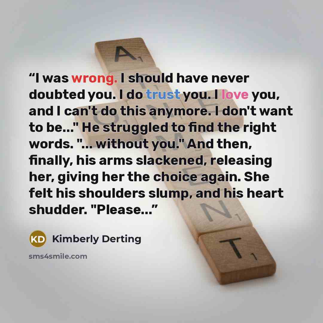 “I was wrong. I should have never doubted you. I do trust you. I love you, and I can't do this anymore. I don't want to be..." He struggled to find the right words. "... without you." And then, finally, his arms slackened, releasing her, giving her the choice again. She felt his shoulders slump…” quote by Kimberly Derting
