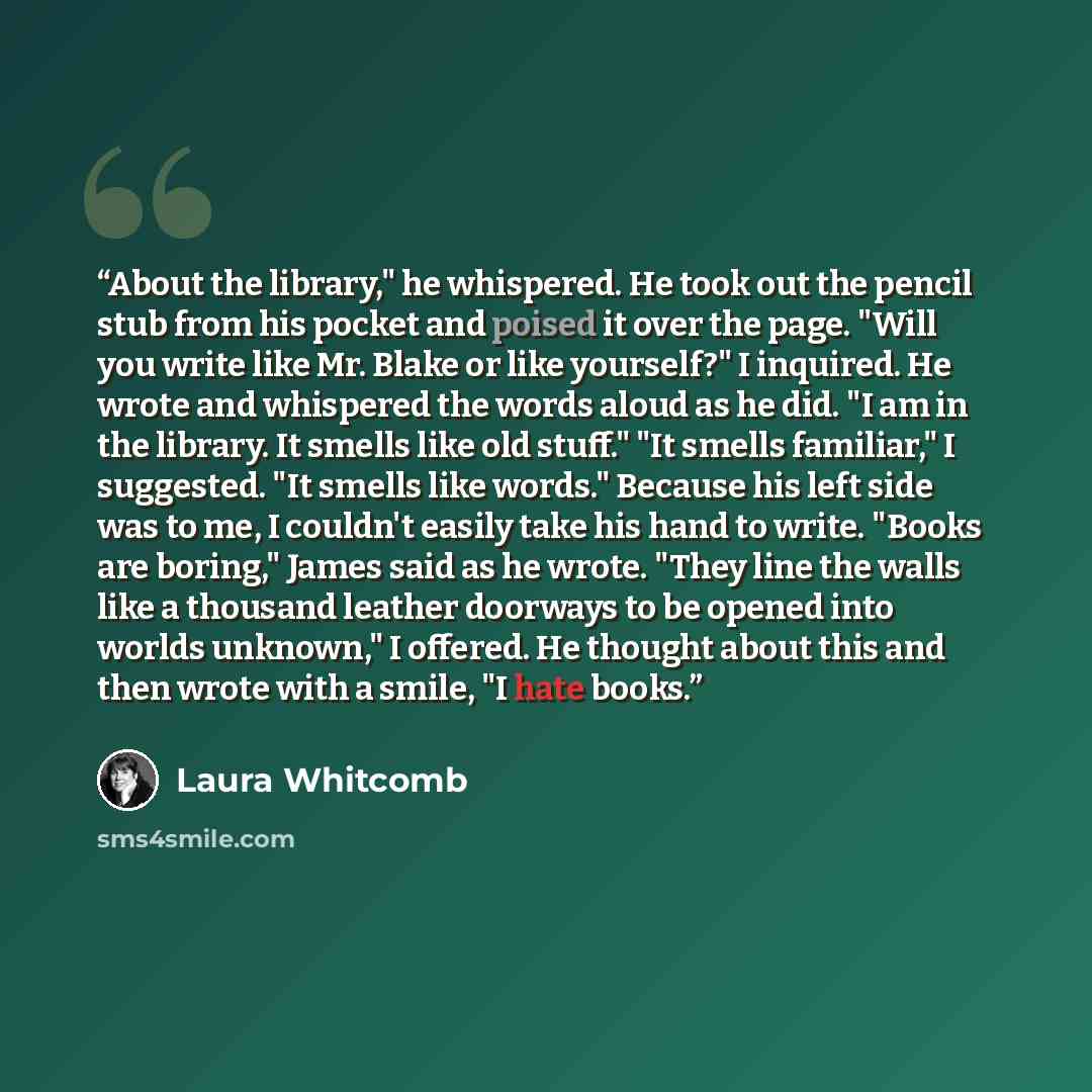 “About the library," he whispered. He took out the pencil stub from his pocket and poised it over the page. "Will you write like Mr. Blake or like yourself?" I inquired. He wrote and whispered the words aloud as he did. "I am in the library. It smells like old stuff." "It smells familiar," I…” quote by Laura Whitcomb