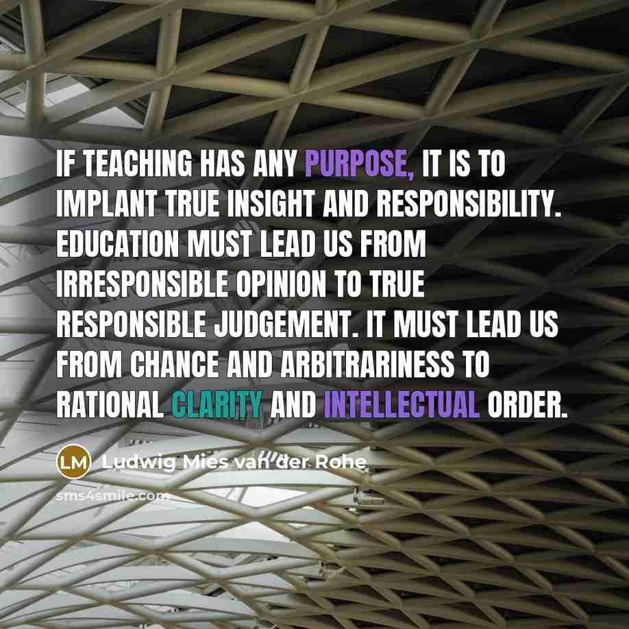 “If teaching has any purpose, it is to implant true insight and responsibility. Education must lead us from irresponsible opinion to true responsible judgement. It must lead us from chance and arbitrariness to rational clarity and intellectual order.” quote by Ludwig Mies van der Rohe