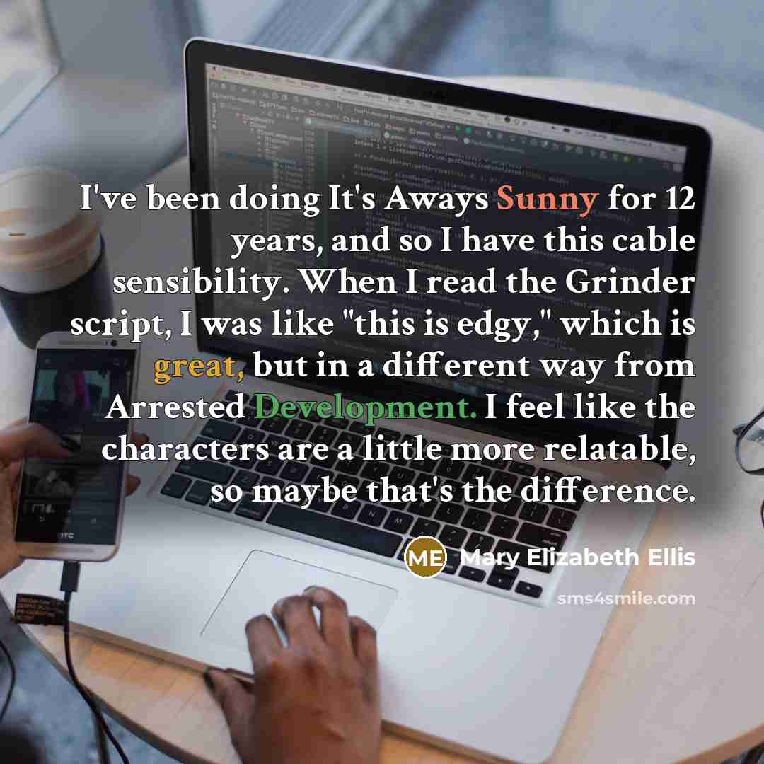 “I've been doing It's Aways Sunny for 12 years, and so I have this cable sensibility. When I read the Grinder script, I was like "this is edgy," which is great, but in a different way from Arrested Development. I feel like the characters are a little more relatable, so maybe that's the difference.” quote by Mary Elizabeth Ellis