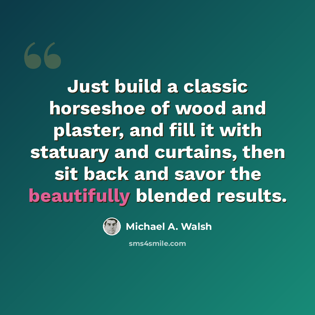 “Just build a classic horseshoe of wood and plaster, and fill it with statuary and curtains, then sit back and savor the beautifully blended results.” quote by Michael A. Walsh