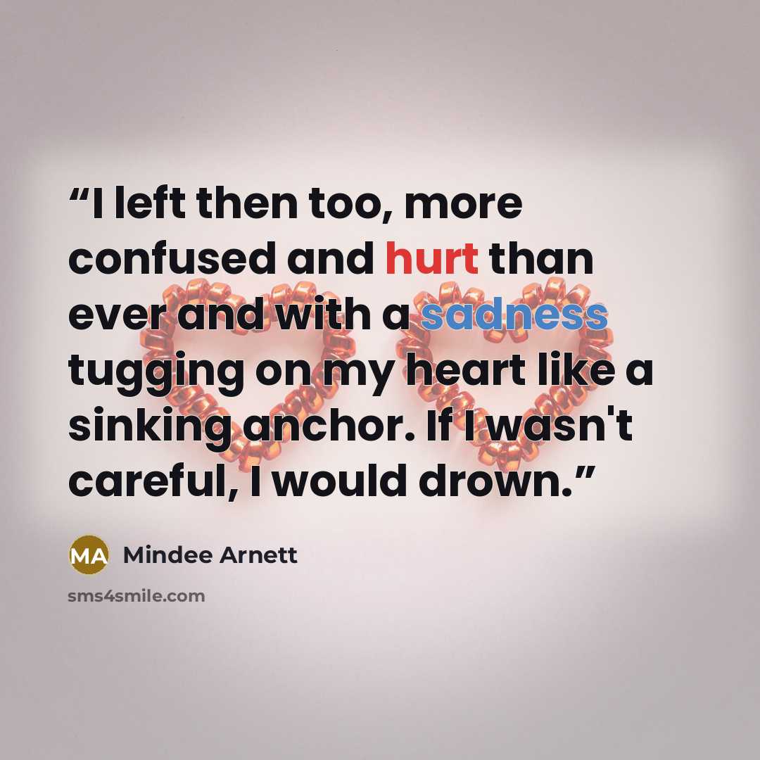 “I left then too, more confused and hurt than ever and with a sadness tugging on my heart like a sinking anchor. If I wasn't careful, I would drown.” quote by Mindee Arnett