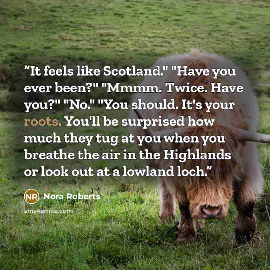 “It feels like Scotland." "Have you ever been?" "Mmmm. Twice. Have you?" "No." "You should. It's your roots. You'll be surprised how much they tug at you when you breathe the air in the Highlands or look out at a lowland loch.” quote by Nora Roberts