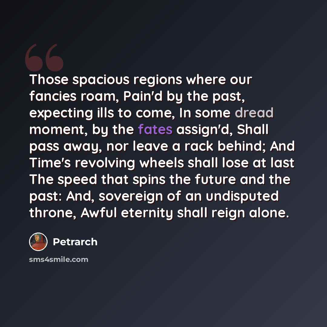 “Those spacious regions where our fancies roam, Pain'd by the past, expecting ills to come, In some dread moment, by the fates assign'd, Shall pass away, nor leave a rack behind; And Time's revolving wheels shall lose at last The speed that spins the future and the past: And, sovereign of an…” quote by Petrarch