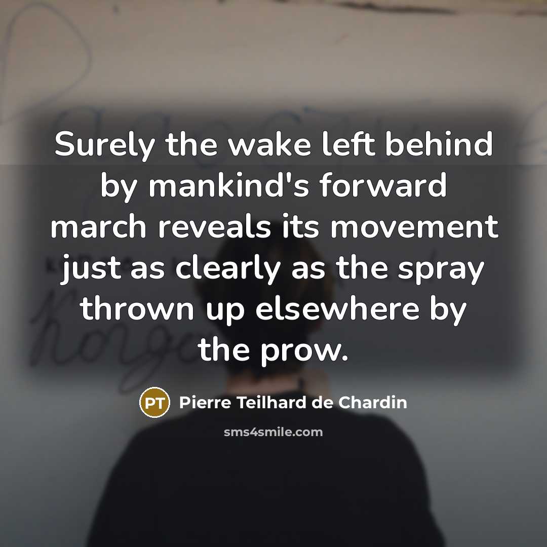“Surely the wake left behind by mankind's forward march reveals its movement just as clearly as the spray thrown up elsewhere by the prow.” quote by Pierre Teilhard de Chardin
