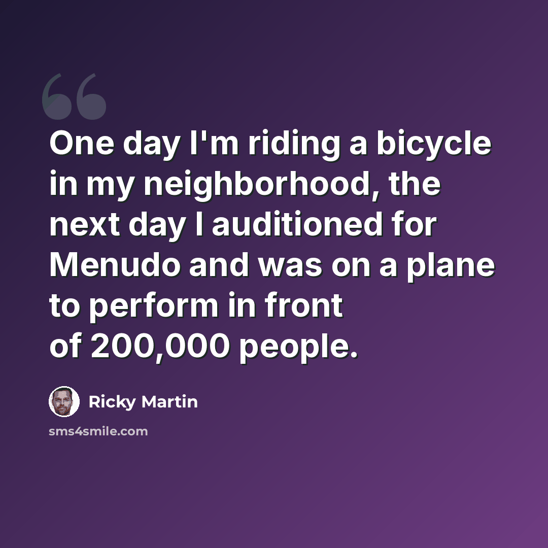 “One day I'm riding a bicycle in my neighborhood, the next day I auditioned for Menudo and was on a plane to perform in front of 200,000 people.” quote by Ricky Martin