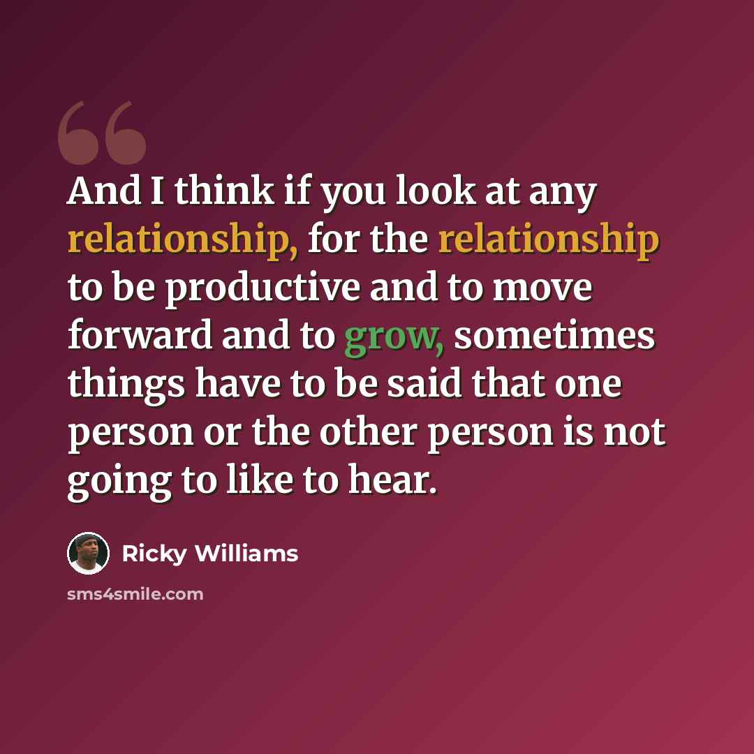 “And I think if you look at any relationship, for the relationship to be productive and to move forward and to grow, sometimes things have to be said that one person or the other person is not going to like to hear.” quote by Ricky Williams