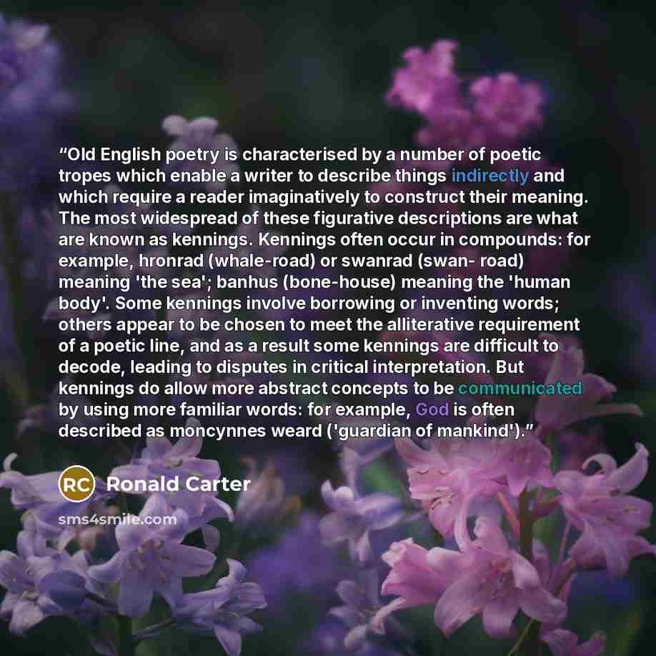 “Old English poetry is characterised by a number of poetic tropes which enable a writer to describe things indirectly and which require a reader imaginatively to construct their meaning. The most widespread of these figurative descriptions are what are known as kennings. Kennings often occur in…” quote by Ronald Carter