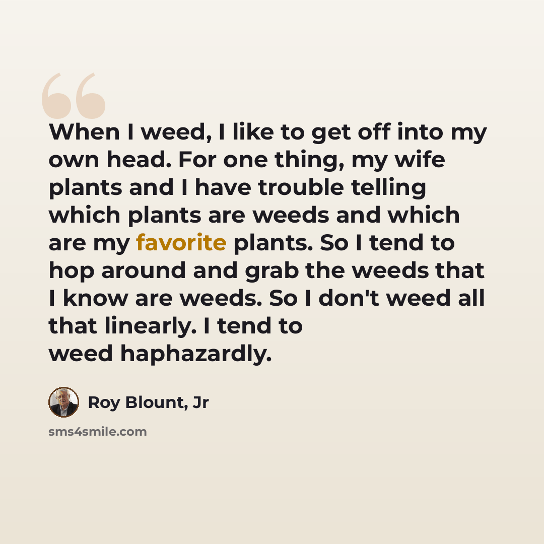 “When I weed, I like to get off into my own head. For one thing, my wife plants and I have trouble telling which plants are weeds and which are my favorite plants. So I tend to hop around and grab the weeds that I know are weeds. So I don't weed all that linearly. I tend to weed haphazardly.” quote by Roy Blount, Jr