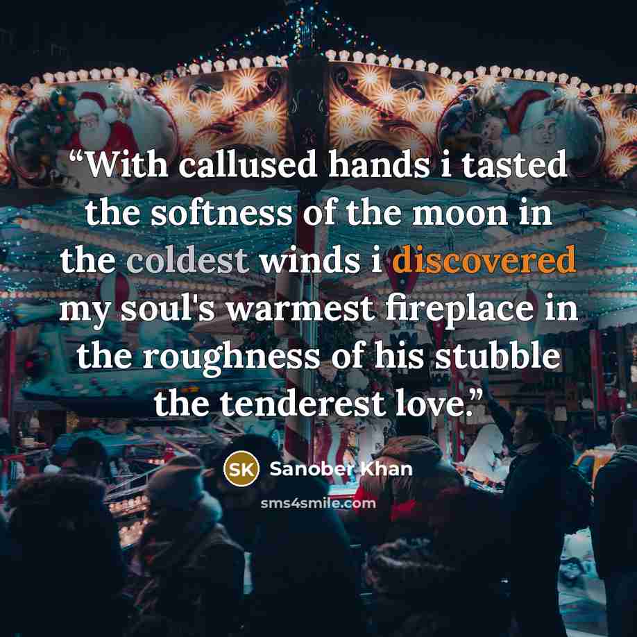 “With callused hands i tasted the softness of the moon in the coldest winds i discovered my soul's warmest fireplace in the roughness of his stubble the tenderest love.” quote by Sanober Khan