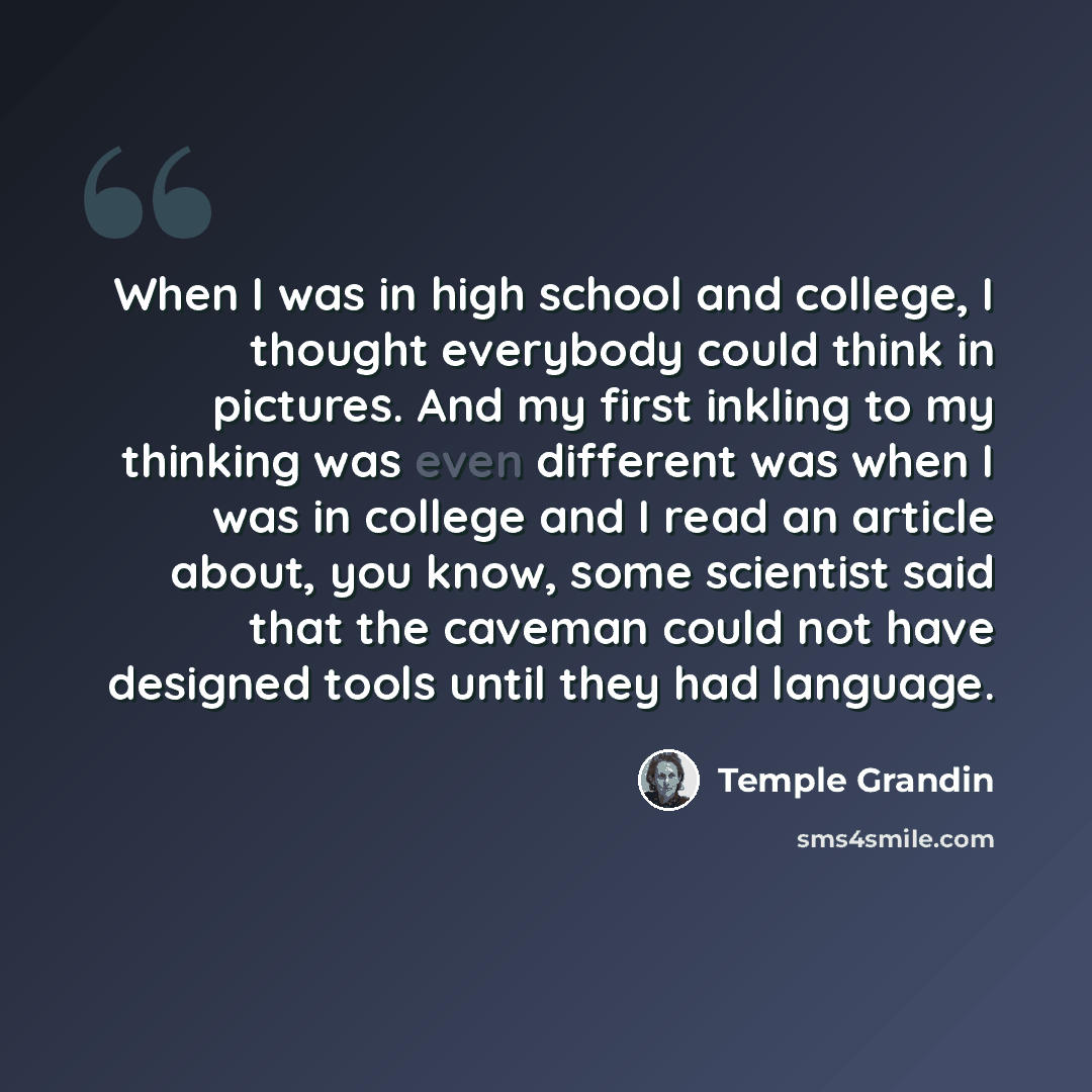 “When I was in high school and college, I thought everybody could think in pictures. And my first inkling to my thinking was even different was when I was in college and I read an article about, you know, some scientist said that the caveman could not have designed tools until they had language.” quote by Temple Grandin