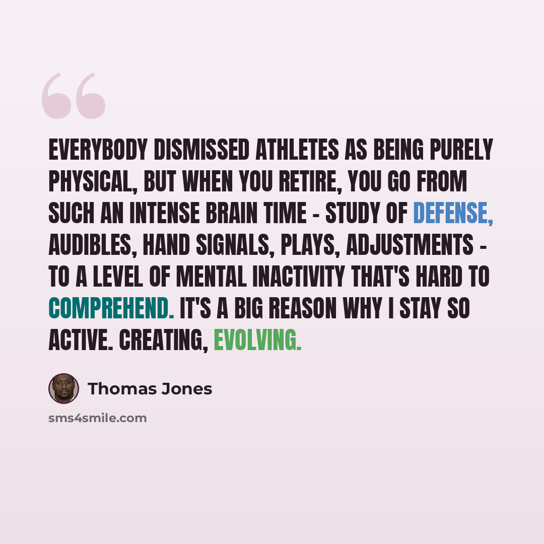 “Everybody dismissed athletes as being purely physical, but when you retire, you go from such an intense brain time - study of defense, audibles, hand signals, plays, adjustments - to a level of mental inactivity that's hard to comprehend. It's a big reason why I stay so active. Creating, evolving.” quote by Thomas Jones