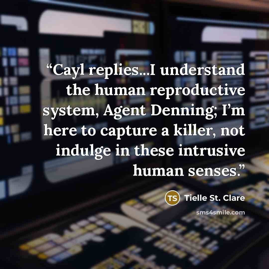 “Cayl replies...I understand the human reproductive system, Agent Denning; I’m here to capture a killer, not indulge in these intrusive human senses.” quote by Tielle St. Clare