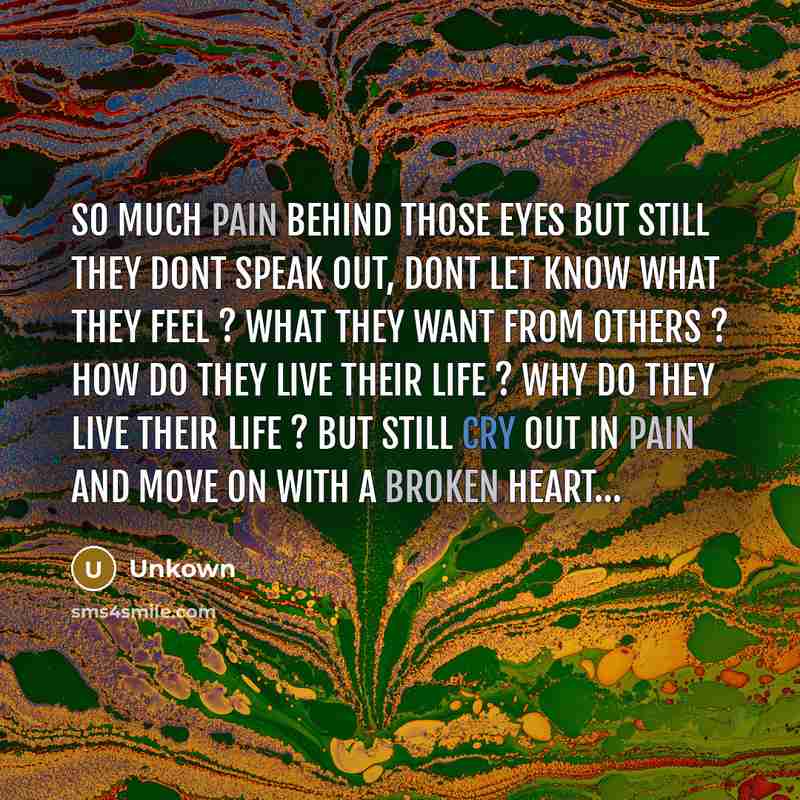 “So Much Pain Behind Those Eyes But Still They Dont Speak Out, Dont Let Know What They Feel ? What They Want From Others ? How Do They Live Their Life ? Why Do They Live Their Life ? But Still Cry 0ut In Pain And Move On With A Broken Heart…” quote by Unkown