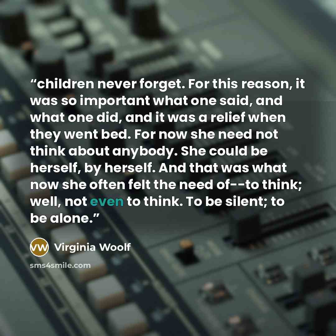 “children never forget. For this reason, it was so important what one said, and what one did, and it was a relief when they went bed. For now she need not think about anybody. She could be herself, by herself. And that was what now she often felt the need of--to think; well, not even to think. To…” quote by Virginia Woolf