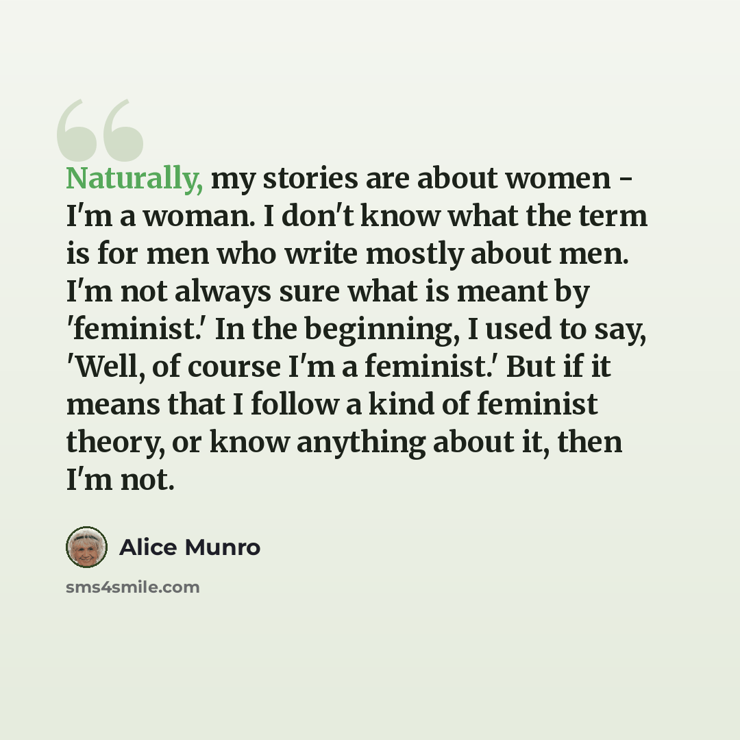 “Naturally, my stories are about women - I'm a woman. I don't know what the term is for men who write mostly about men. I'm not always sure what is meant by 'feminist.' In the beginning, I used to say, 'Well, of course I'm a feminist.' But if it means that I follow a kind of feminist theory, or…” quote by Alice Munro