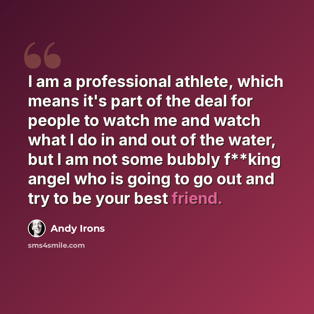 “I am a professional athlete, which means it's part of the deal for people to watch me and watch what I do in and out of the water, but I am not some bubbly f**king angel who is going to go out and try to be your best friend.” quote by Andy Irons