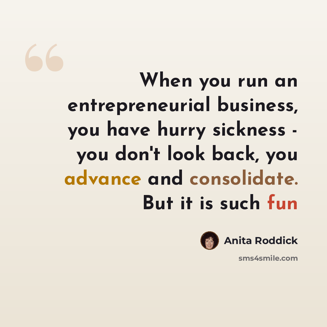 “When you run an entrepreneurial business, you have hurry sickness - you don't look back, you advance and consolidate. But it is such fun” quote by Anita Roddick