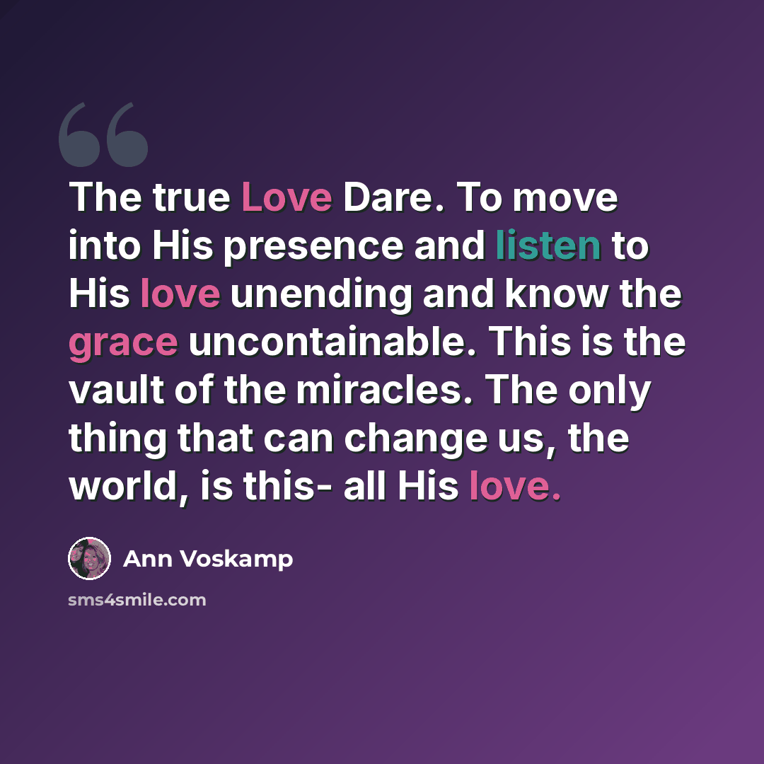 “The true Love Dare. To move into His presence and listen to His love unending and know the grace uncontainable. This is the vault of the miracles. The only thing that can change us, the world, is this- all His love.” quote by Ann Voskamp