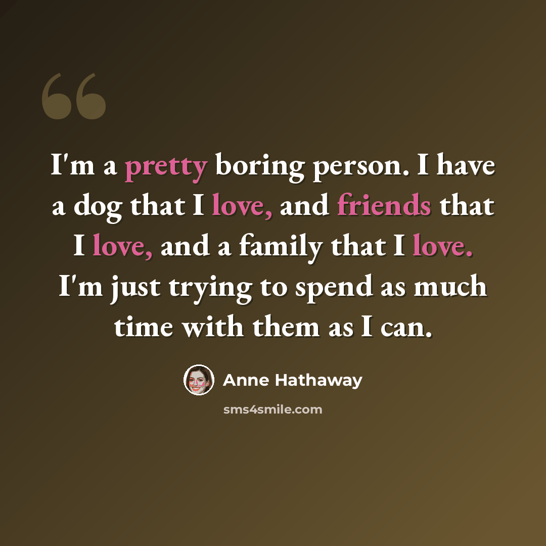 “I'm a pretty boring person. I have a dog that I love, and friends that I love, and a family that I love. I'm just trying to spend as much time with them as I can.” quote by Anne Hathaway