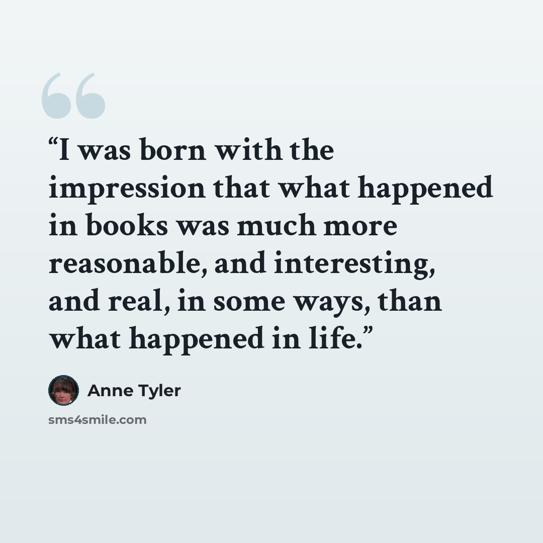 “I was born with the impression that what happened in books was much more reasonable, and interesting, and real, in some ways, than what happened in life.” quote by Anne Tyler