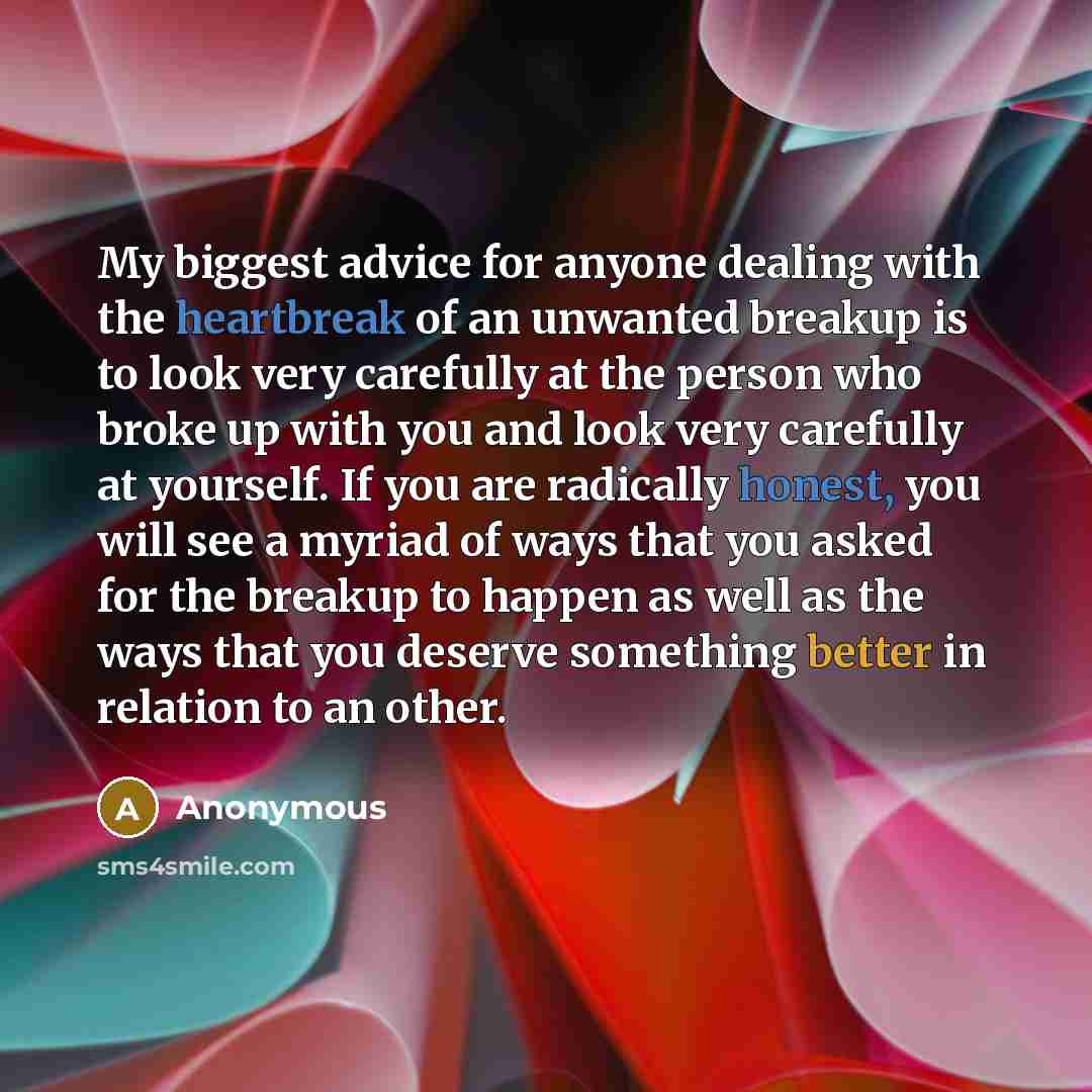 “My biggest advice for anyone dealing with the heartbreak of an unwanted breakup is to look very carefully at the person who broke up with you and look very carefully at yourself. If you are radically honest, you will see a myriad of ways that you asked for the breakup to happen as well as the ways…” quote by Anonymous