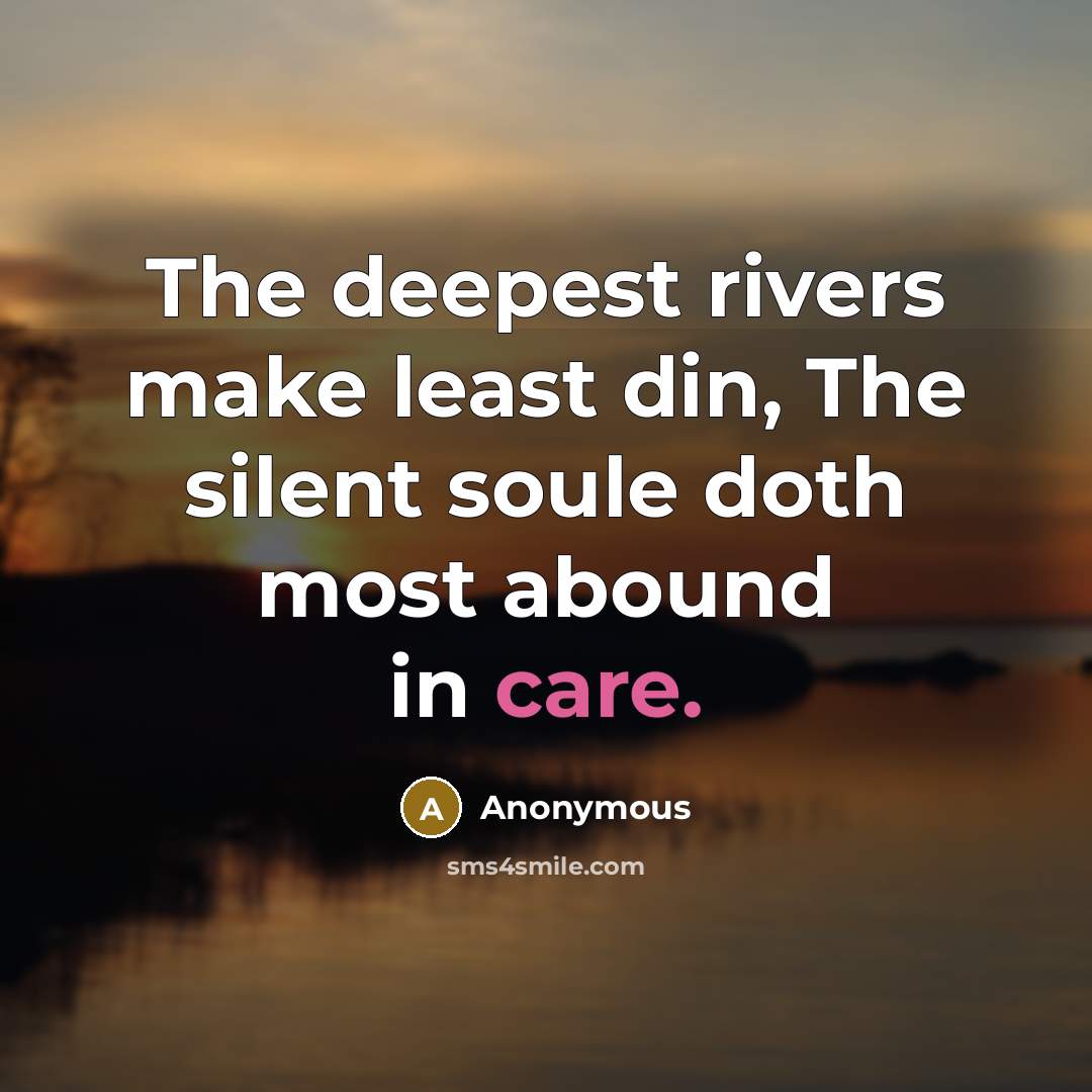 “The deepest rivers make least din, The silent soule doth most abound in care.” quote by Anonymous