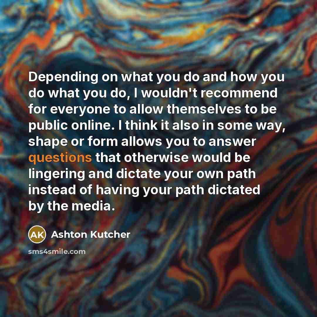 “Depending on what you do and how you do what you do, I wouldn't recommend for everyone to allow themselves to be public online. I think it also in some way, shape or form allows you to answer questions that otherwise would be lingering and dictate your own path instead of having your path dictated…” quote by Ashton Kutcher