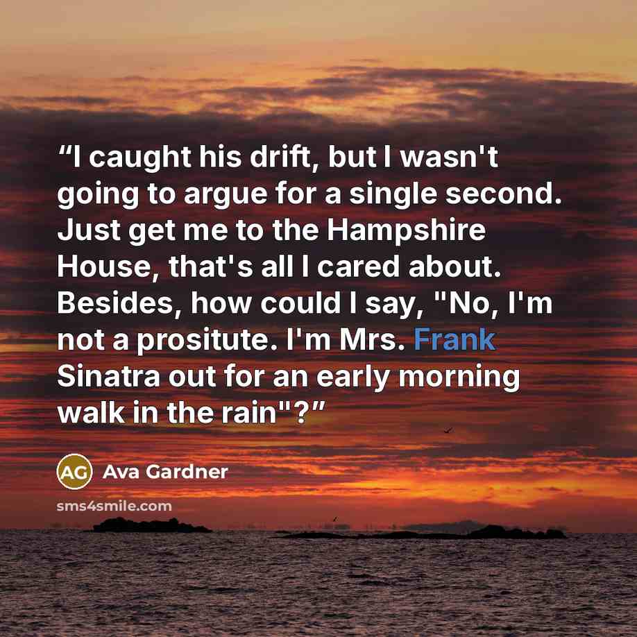 “I caught his drift, but I wasn't going to argue for a single second. Just get me to the Hampshire House, that's all I cared about. Besides, how could I say, "No, I'm not a prositute. I'm Mrs. Frank Sinatra out for an early morning walk in the rain"?” quote by Ava Gardner