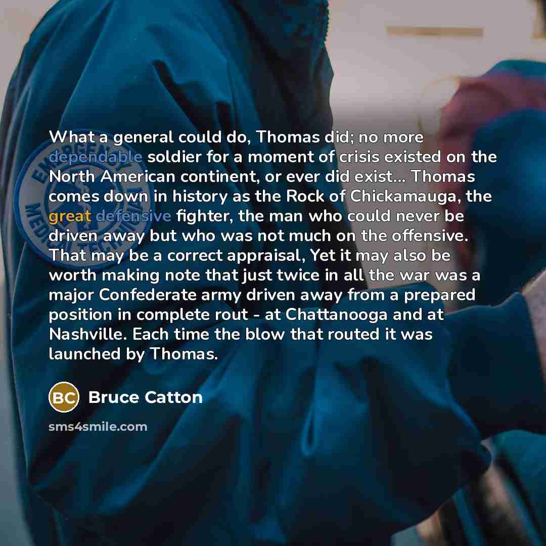 “What a general could do, Thomas did; no more dependable soldier for a moment of crisis existed on the North American continent, or ever did exist... Thomas comes down in history as the Rock of Chickamauga, the great defensive fighter, the man who could never be driven away but who was not much on…” quote by Bruce Catton