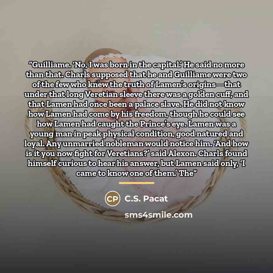 “Guilliame. ‘No, I was born in the capital.’ He said no more than that. Charls supposed that he and Guilliame were two of the few who knew the truth of Lamen’s origins—that under that long Veretian sleeve there was a golden cuff, and that Lamen had once been a palace slave. He did not know how…” quote by C.S. Pacat