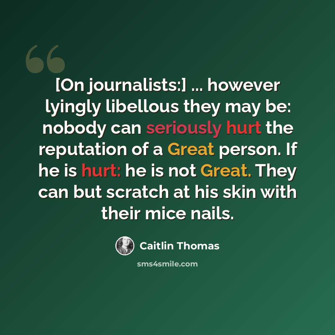 “[On journalists:] ... however lyingly libellous they may be: nobody can seriously hurt the reputation of a Great person. If he is hurt: he is not Great. They can but scratch at his skin with their mice nails.” quote by Caitlin Thomas