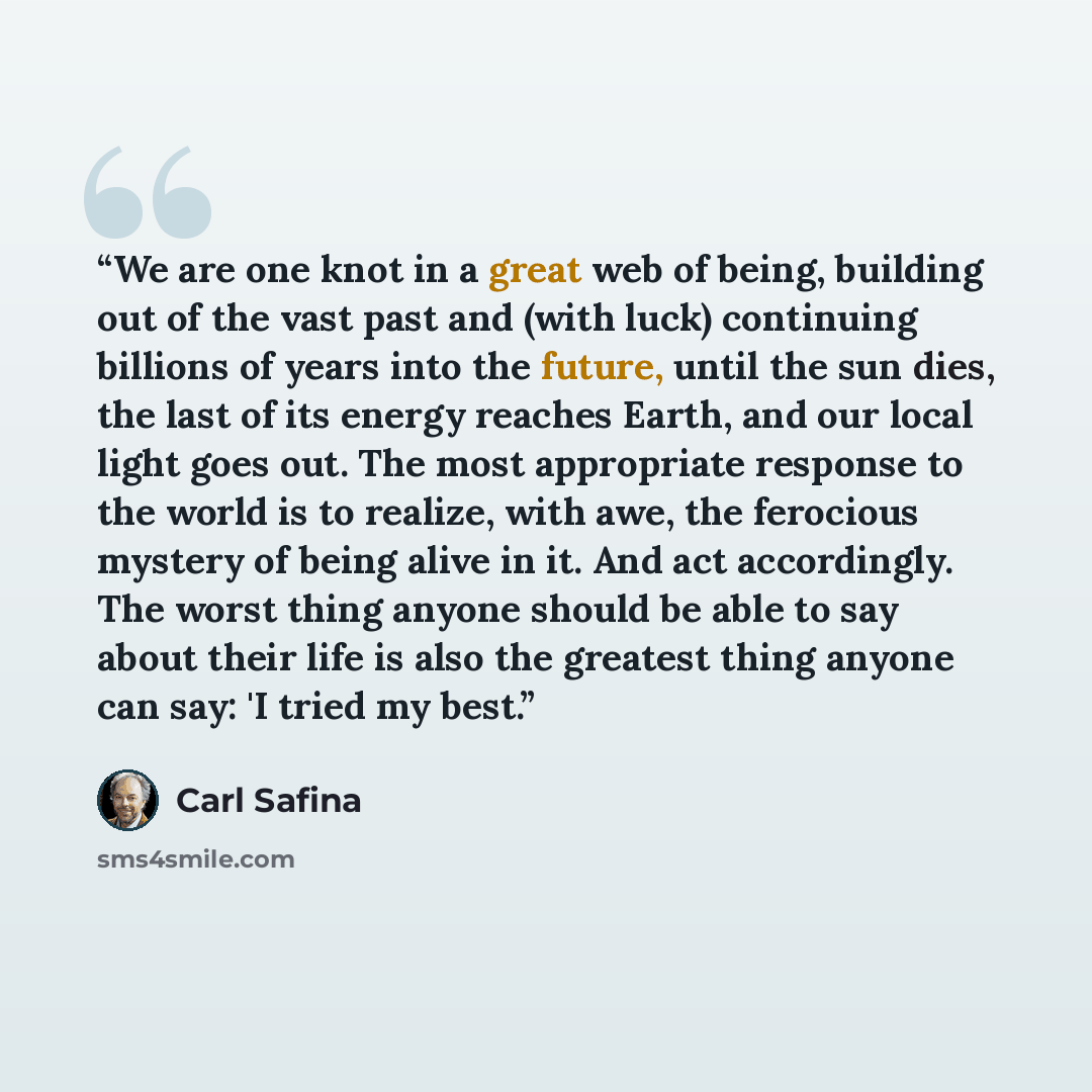“We are one knot in a great web of being, building out of the vast past and (with luck) continuing billions of years into the future, until the sun dies, the last of its energy reaches Earth, and our local light goes out. The most appropriate response to the world is to realize, with awe, the…” quote by Carl Safina