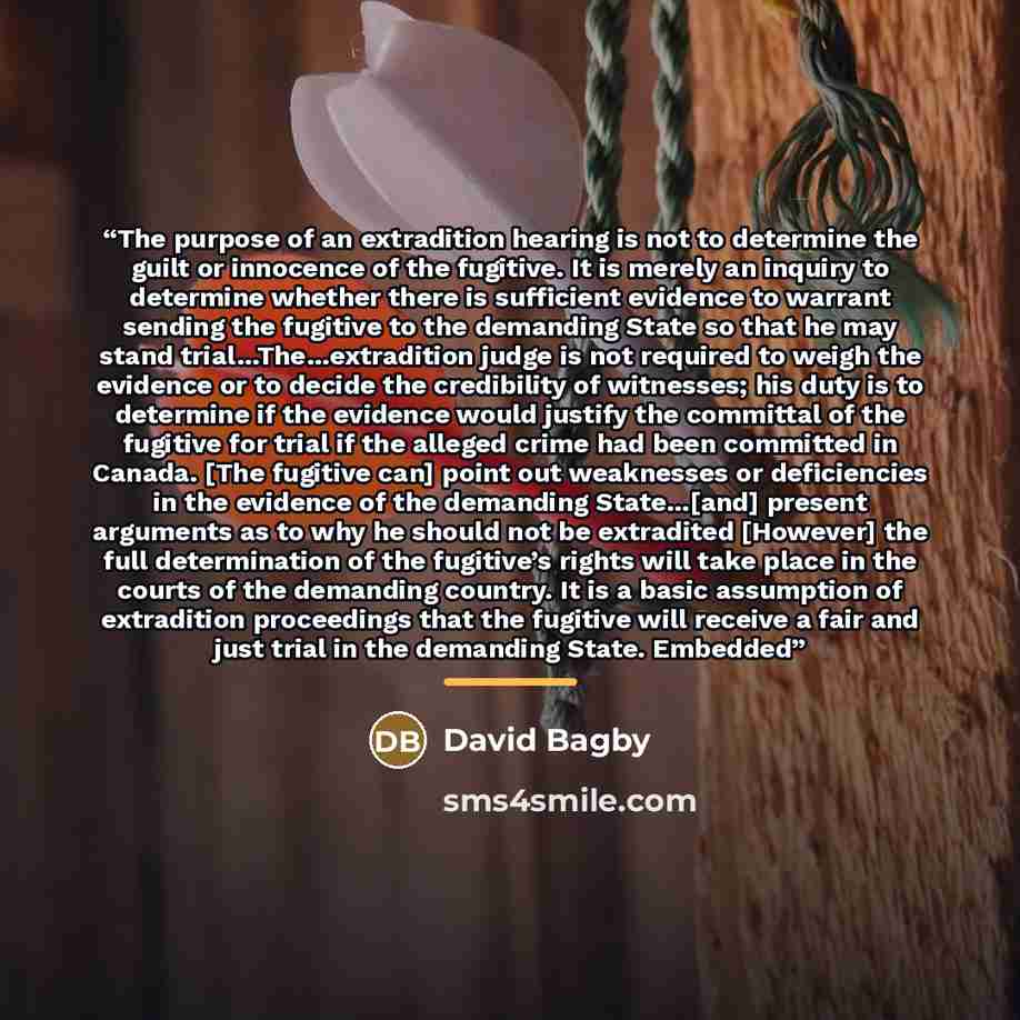 “The purpose of an extradition hearing is not to determine the guilt or innocence of the fugitive. It is merely an inquiry to determine whether there is sufficient evidence to warrant sending the fugitive to the demanding State so that he may stand trial…The…extradition judge is not required to…” quote by David Bagby