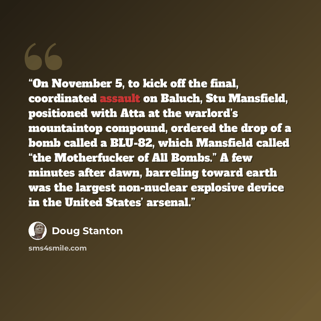 “On November 5, to kick off the final, coordinated assault on Baluch, Stu Mansfield, positioned with Atta at the warlord’s mountaintop compound, ordered the drop of a bomb called a BLU-82, which Mansfield called “the Motherfucker of All Bombs.” A few minutes after dawn, barreling toward earth was…” quote by Doug Stanton