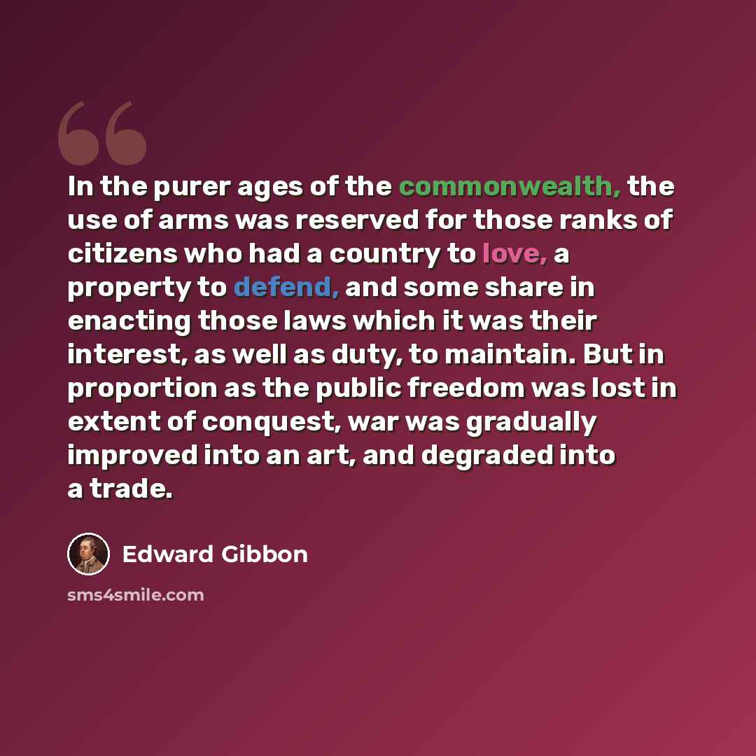 “In the purer ages of the commonwealth, the use of arms was reserved for those ranks of citizens who had a country to love, a property to defend, and some share in enacting those laws which it was their interest, as well as duty, to maintain. But in proportion as the public freedom was lost in…” quote by Edward Gibbon