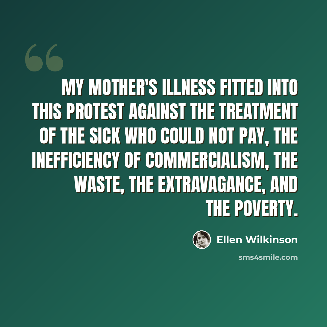 “My mother's illness fitted into this protest against the treatment of the sick who could not pay, the inefficiency of commercialism, the waste, the extravagance, and the poverty.” quote by Ellen Wilkinson