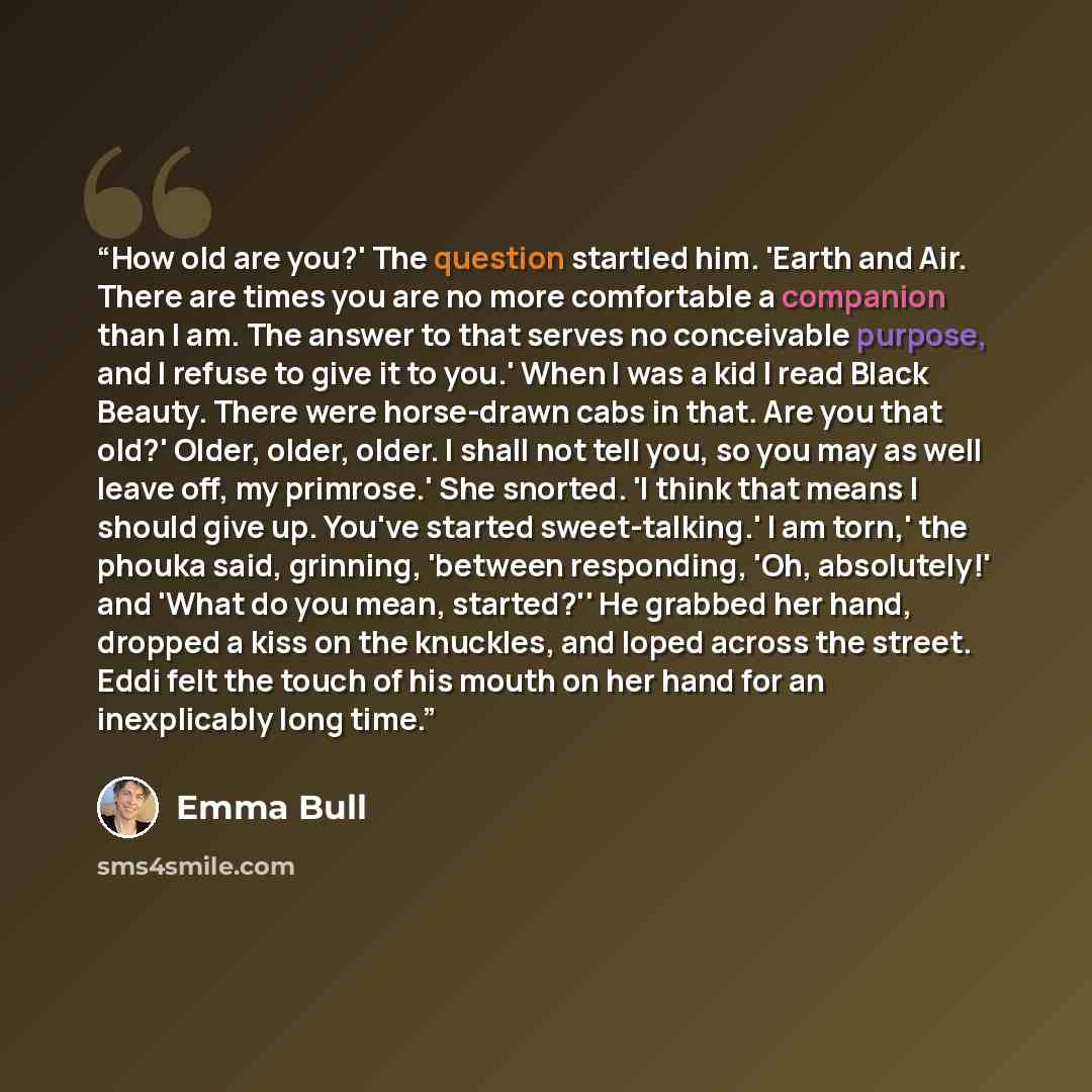 “How old are you?' The question startled him. 'Earth and Air. There are times you are no more comfortable a companion than I am. The answer to that serves no conceivable purpose, and I refuse to give it to you.' When I was a kid I read Black Beauty. There were horse-drawn cabs in that. Are you that…” quote by Emma Bull