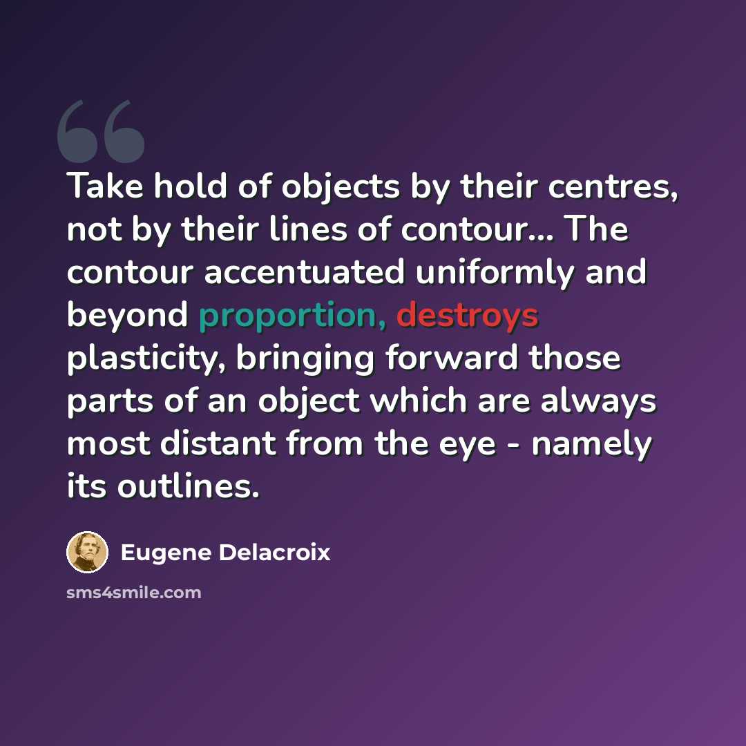 “Take hold of objects by their centres, not by their lines of contour... The contour accentuated uniformly and beyond proportion, destroys plasticity, bringing forward those parts of an object which are always most distant from the eye - namely its outlines.” quote by Eugene Delacroix