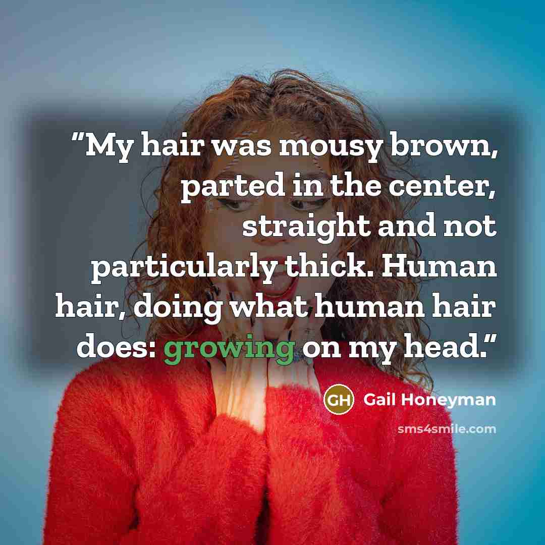 “My hair was mousy brown, parted in the center, straight and not particularly thick. Human hair, doing what human hair does: growing on my head.” quote by Gail Honeyman