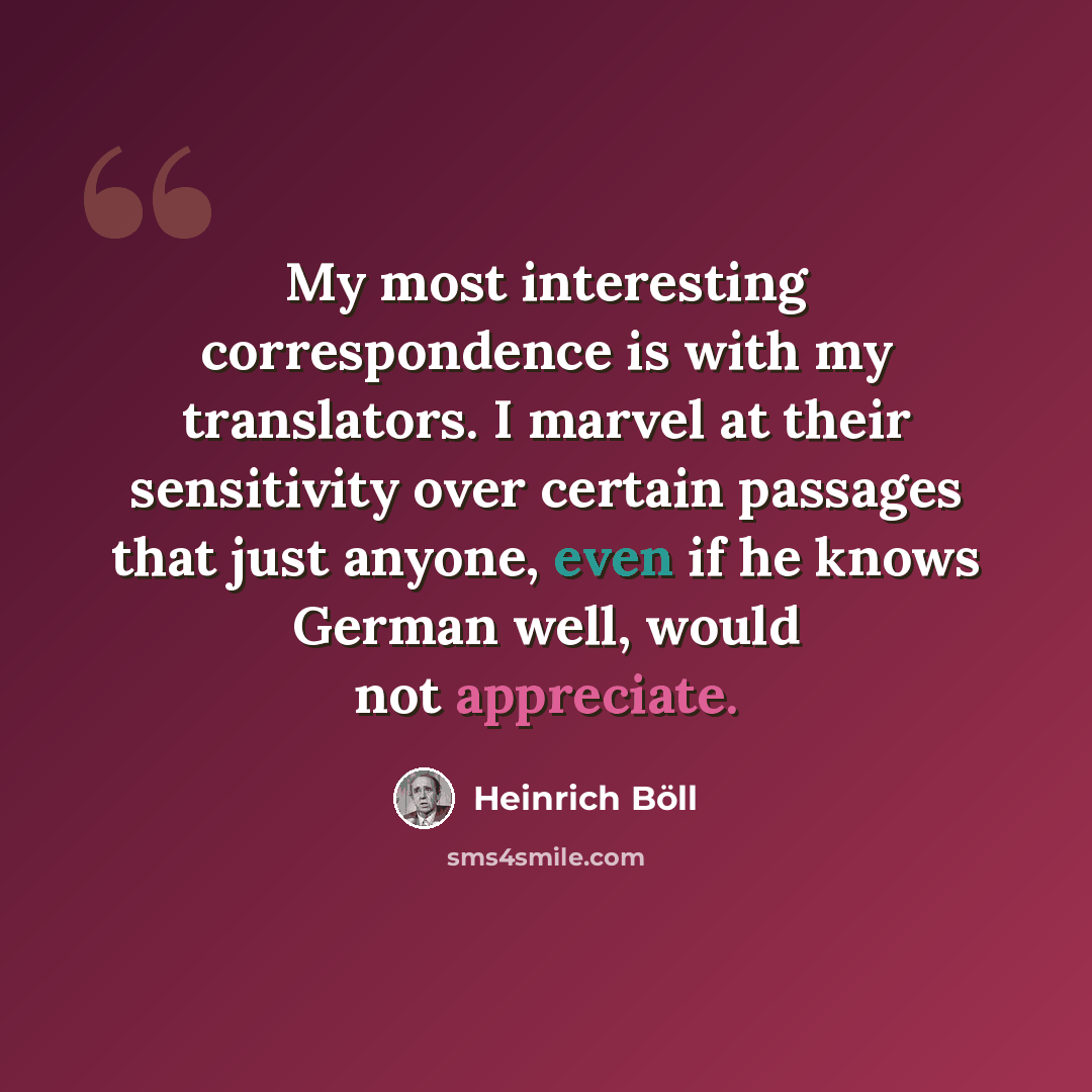 “My most interesting correspondence is with my translators. I marvel at their sensitivity over certain passages that just anyone, even if he knows German well, would not appreciate.” quote by Heinrich Boll
