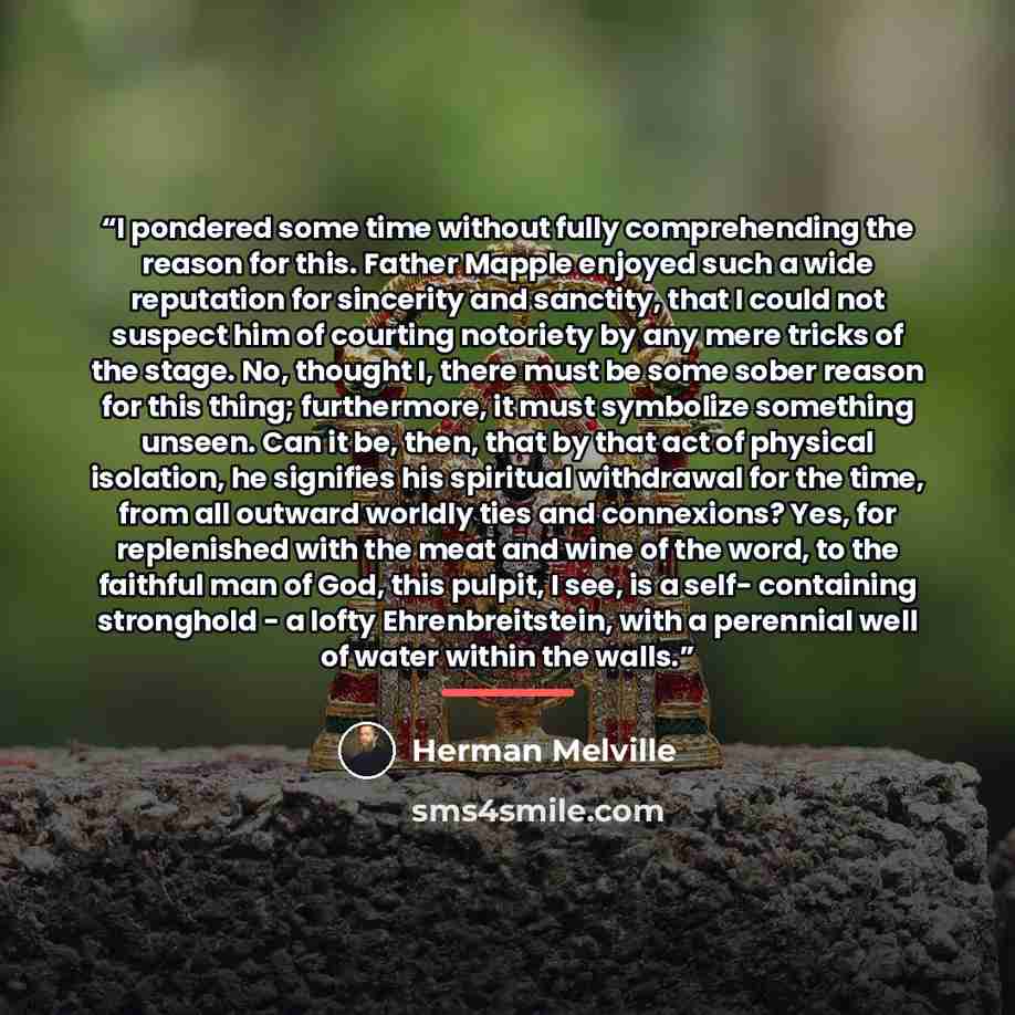 “I pondered some time without fully comprehending the reason for this. Father Mapple enjoyed such a wide reputation for sincerity and sanctity, that I could not suspect him of courting notoriety by any mere tricks of the stage. No, thought I, there must be some sober reason for this thing…” quote by Herman Melville