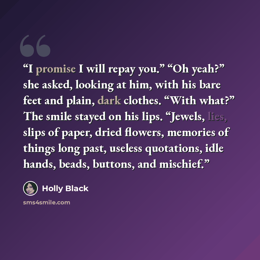 “I promise I will repay you.” “Oh yeah?” she asked, looking at him, with his bare feet and plain, dark clothes. “With what?” The smile stayed on his lips. “Jewels, lies, slips of paper, dried flowers, memories of things long past, useless quotations, idle hands, beads, buttons, and mischief.” quote by Holly Black