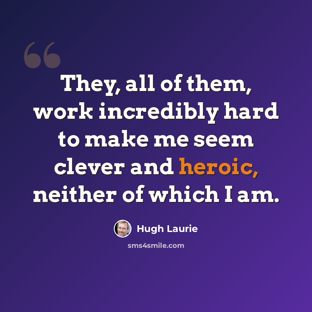 “They, all of them, work incredibly hard to make me seem clever and heroic, neither of which I am.” quote by Hugh Laurie