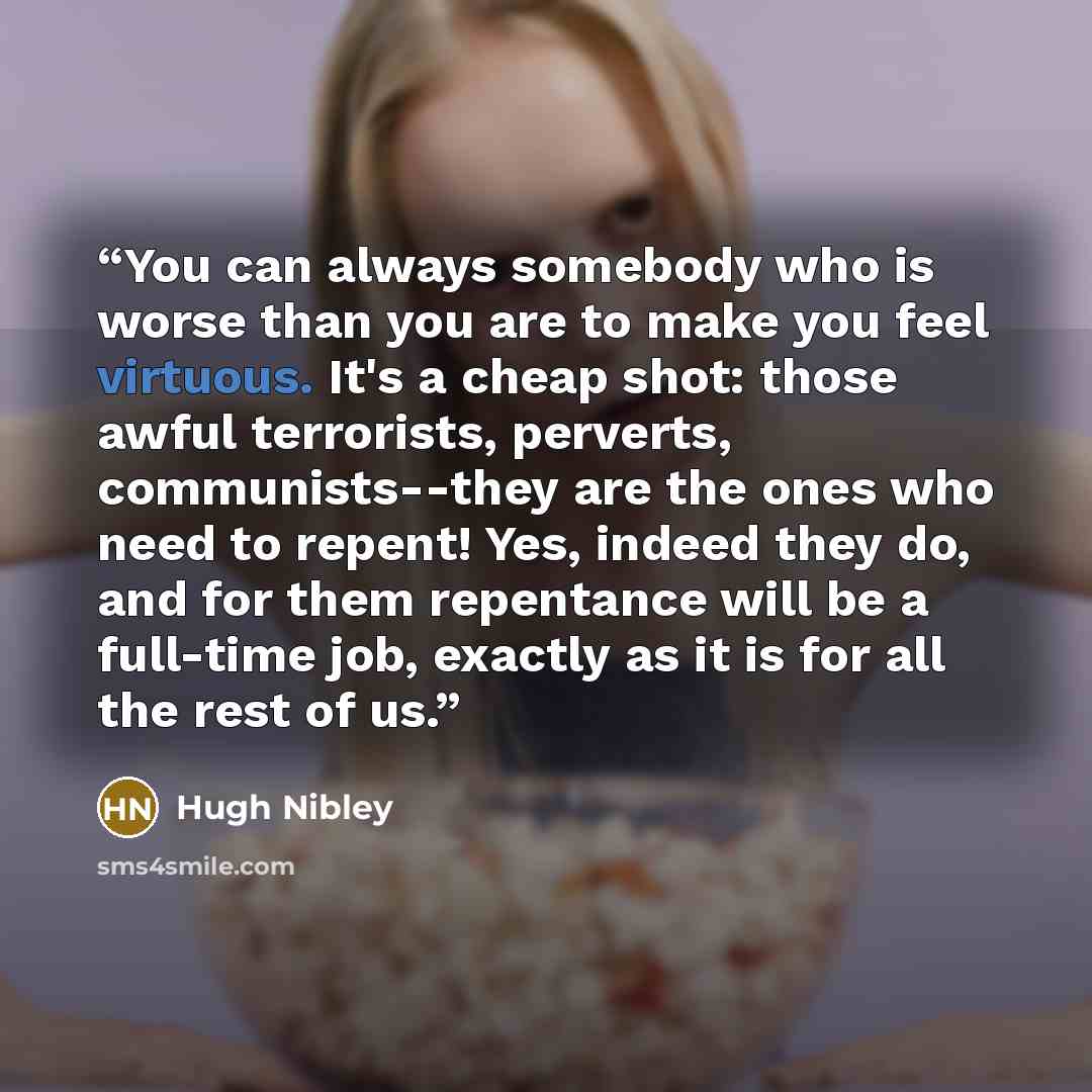 “You can always somebody who is worse than you are to make you feel virtuous. It's a cheap shot: those awful terrorists, perverts, communists--they are the ones who need to repent! Yes, indeed they do, and for them repentance will be a full-time job, exactly as it is for all the rest of us.” quote by Hugh Nibley