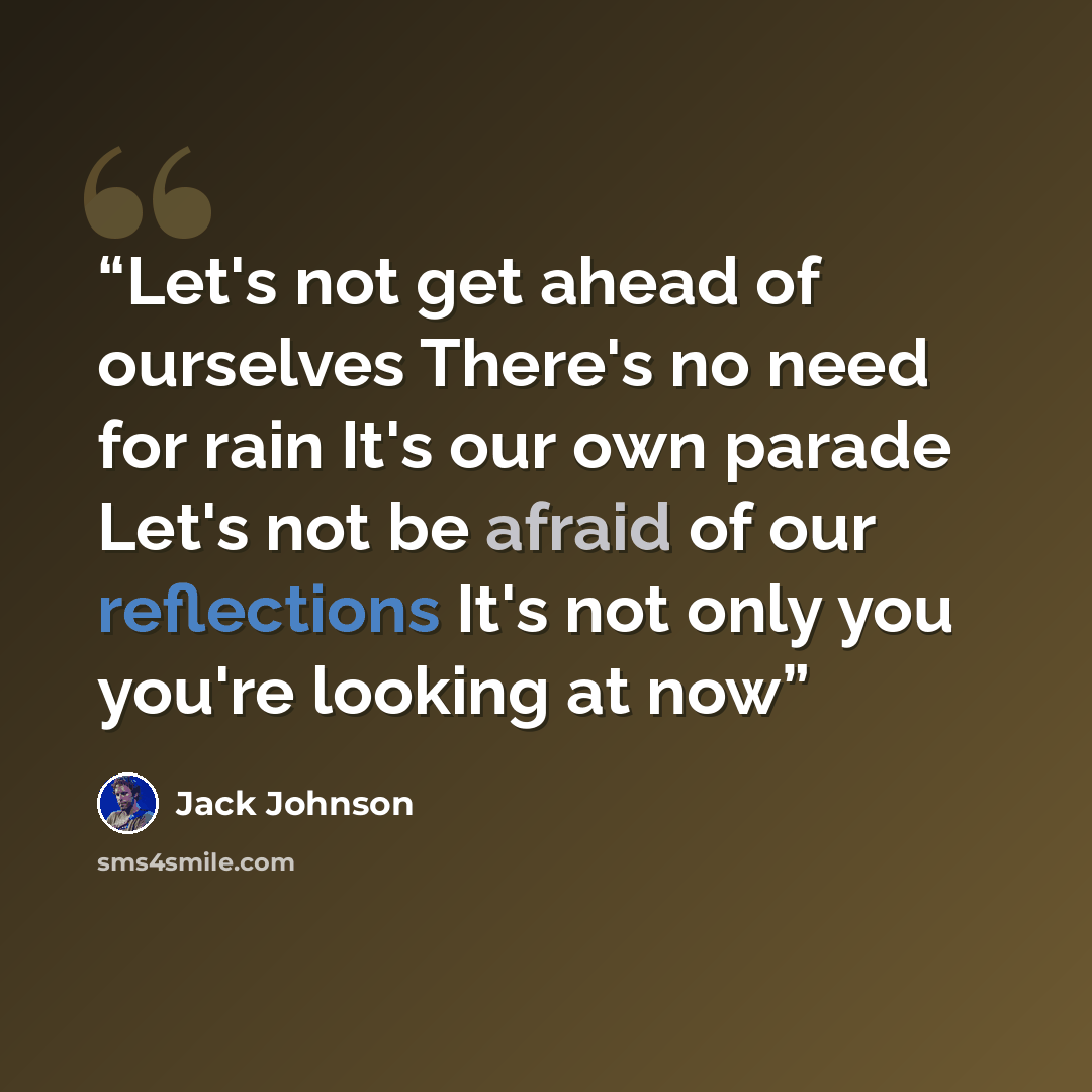 “Let's not get ahead of ourselves There's no need for rain It's our own parade Let's not be afraid of our reflections It's not only you you're looking at now” quote by Jack Johnson